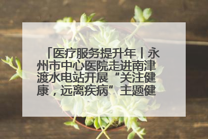 医疗服务提升年丨永州市中心医院走进南津渡水电站开展“关注健康，远离疾病”主题健康促进活动