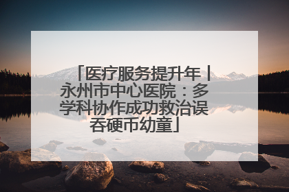 医疗服务提升年丨永州市中心医院：多学科协作成功救治误吞硬币幼童
