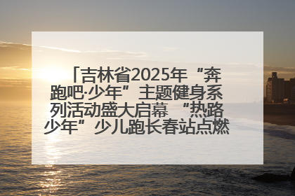 吉林省2025年“奔跑吧·少年”主题健身系列活动盛大启幕 “热路少年”少儿跑长春站点燃少年运动热情
