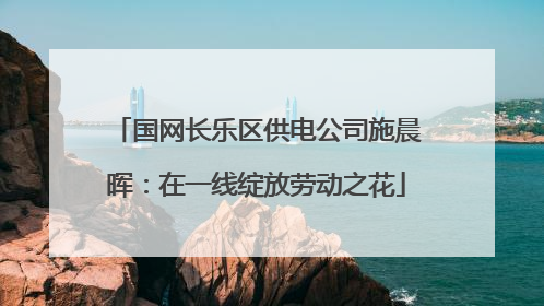 国网长乐区供电公司施晨晖：在一线绽放劳动之花