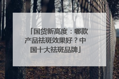 国货新高度：哪款产品祛斑效果好？中国十大祛斑品牌