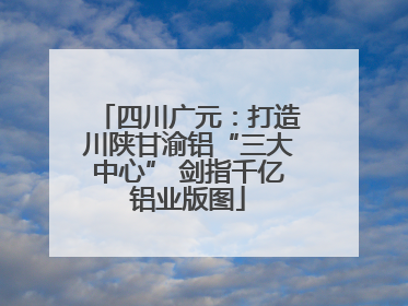 四川广元：打造川陕甘渝铝“三大中心” 剑指千亿铝业版图