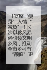 宴席“瘦身”人情“减负”！长沙以移风易俗引领文明乡风，推动全市乡村有“颜值”更显“气质”