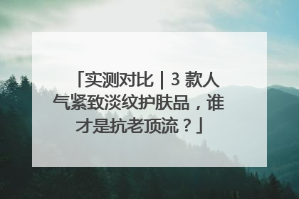 实测对比｜3 款人气紧致淡纹护肤品，谁才是抗老顶流？