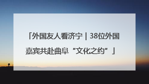外国友人看济宁｜38位外国嘉宾共赴曲阜“文化之约”