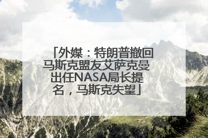 外媒：特朗普撤回马斯克盟友艾萨克曼出任NASA局长提名，马斯克失望