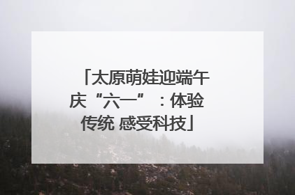 太原萌娃迎端午庆“六一”：体验传统 感受科技