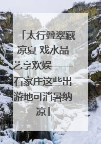 太行叠翠藏凉夏 戏水品艺享欢娱——石家庄这些出游地可消暑纳凉