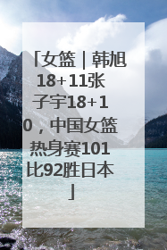女篮｜韩旭18+11张子宇18+10，中国女篮热身赛101比92胜日本