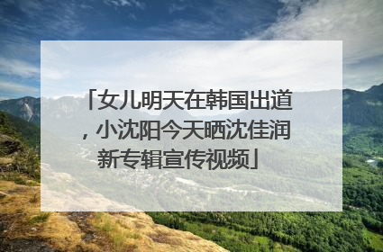 女儿明天在韩国出道，小沈阳今天晒沈佳润新专辑宣传视频