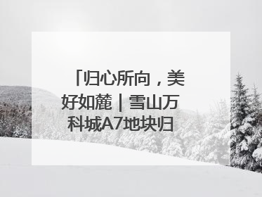 归心所向，美好如麓｜雪山万科城A7地块归麓园品质交付