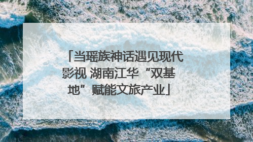 当瑶族神话遇见现代影视 湖南江华“双基地”赋能文旅产业
