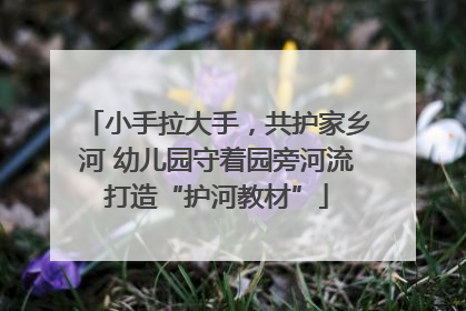 小手拉大手，共护家乡河 幼儿园守着园旁河流打造“护河教材”