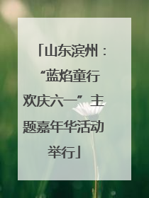 山东滨州：“蓝焰童行 欢庆六一”主题嘉年华活动举行