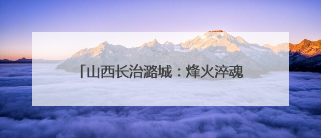 山西长治潞城：烽火淬魂传薪火 文明聚力绘振兴