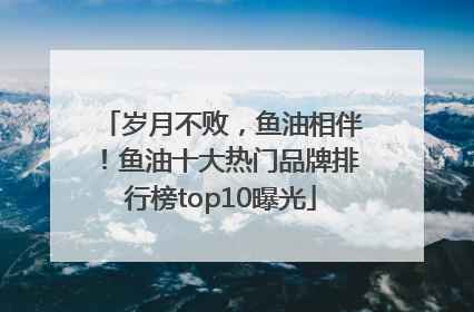 岁月不败，鱼油相伴！鱼油十大热门品牌排行榜top10曝光