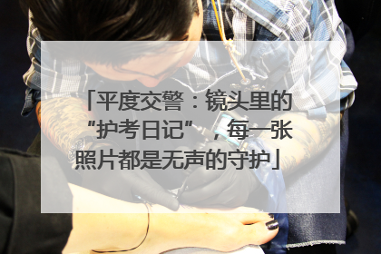 平度交警：镜头里的“护考日记”，每一张照片都是无声的守护