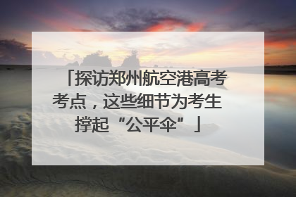探访郑州航空港高考考点，这些细节为考生撑起“公平伞”