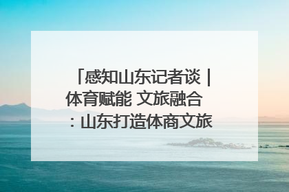 感知山东记者谈｜体育赋能 文旅融合：山东打造体商文旅融合发展新格局