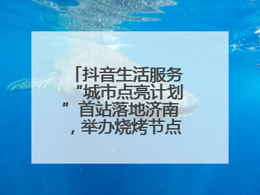 抖音生活服务“城市点亮计划”首站落地济南，举办烧烤节点亮“夜经济”