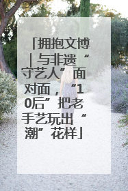 拥抱文博｜与非遗“守艺人”面对面，“10后”把老手艺玩出“潮”花样