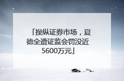 操纵证券市场，夏德全遭证监会罚没近5600万元