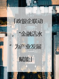 政银企联动，“金融活水”为产业发展赋能