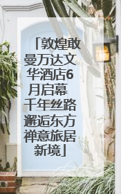 敦煌敢曼万达文华酒店6月启幕 千年丝路邂逅东方禅意旅居新境