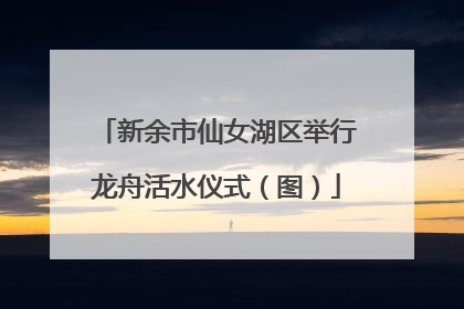 新余市仙女湖区举行龙舟活水仪式（图）
