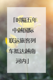 时隔五年 中越国际联运旅客列车抵达越南河内
