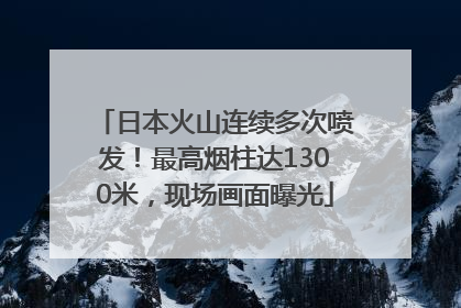 日本火山连续多次喷发！最高烟柱达1300米，现场画面曝光