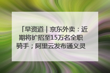 早资道｜京东外卖：近期将扩招至15万名全职骑手；阿里云发布通义灵码AI IDE
