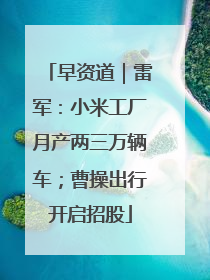 早资道｜雷军：小米工厂月产两三万辆车；曹操出行开启招股