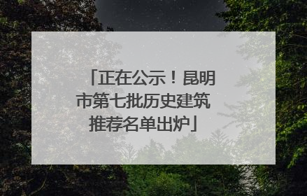 正在公示！昆明市第七批历史建筑推荐名单出炉