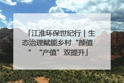 江淮环保世纪行｜生态治理赋能乡村“颜值”“产值”双提升