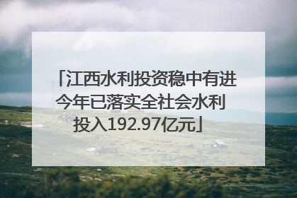 江西水利投资稳中有进 今年已落实全社会水利投入192.97亿元