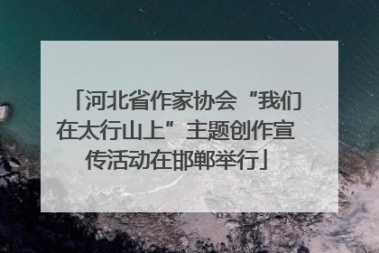 河北省作家协会“我们在太行山上”主题创作宣传活动在邯郸举行