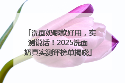 洗面奶哪款好用，实测说话！2025洗面奶真实测评榜单揭晓