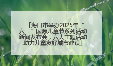 海口市举办2025年“六一”国际儿童节系列活动新闻发布会，六大主题活动助力儿童友好城市建设
