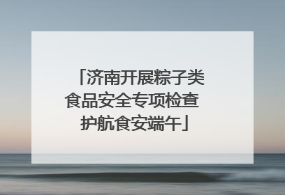 济南开展粽子类食品安全专项检查 护航食安端午
