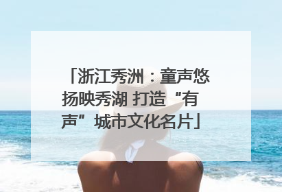 浙江秀洲：童声悠扬映秀湖 打造“有声”城市文化名片
