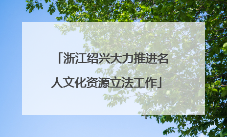 浙江绍兴大力推进名人文化资源立法工作