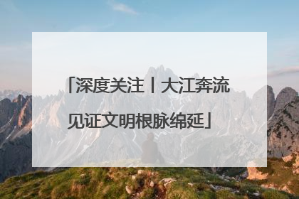 深度关注丨大江奔流见证文明根脉绵延
