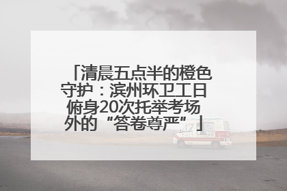 清晨五点半的橙色守护：滨州环卫工日俯身20次托举考场外的“答卷尊严”