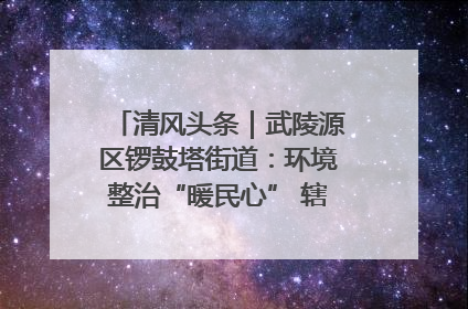 清风头条｜武陵源区锣鼓塔街道：环境整治“暖民心” 辖区面貌“靓”起来
