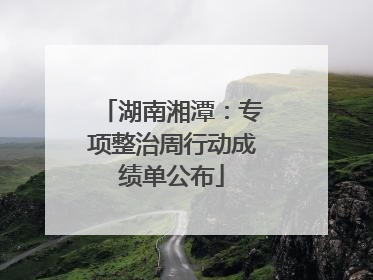 湖南湘潭：专项整治周行动成绩单公布