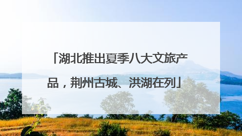 湖北推出夏季八大文旅产品，荆州古城、洪湖在列