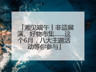 湘见端午丨非遗展演、好物市集……这个6月，八大主题活动等你参与