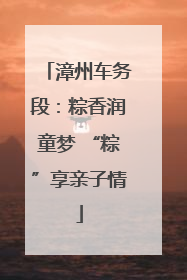 漳州车务段：粽香润童梦 “粽”享亲子情