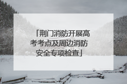 荆门消防开展高考考点及周边消防安全专项检查